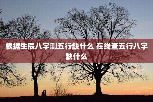 根据生辰八字测五行缺什么 在线查五行八字缺什么