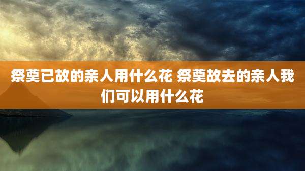 祭奠已故的亲人用什么花 祭奠故去的亲人我们可以用什么花