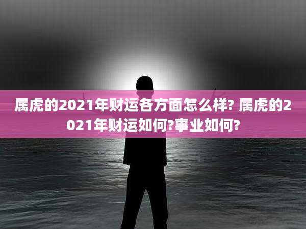 属虎的2021年财运各方面怎么样? 属虎的2021年财运如何?事业如何?