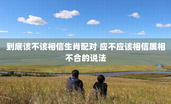 到底该不该相信生肖配对 应不应该相信属相不合的说法