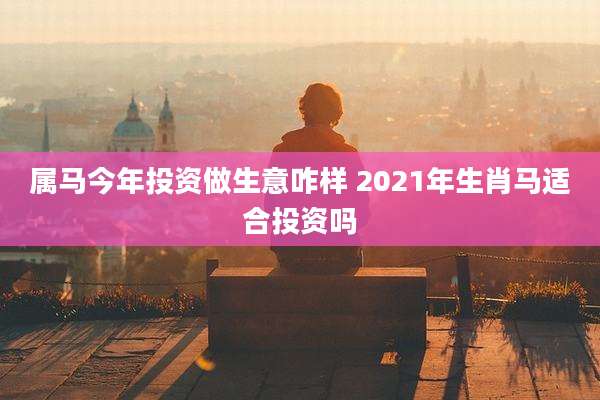 属马今年投资做生意咋样 2021年生肖马适合投资吗
