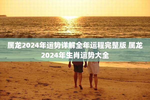 属龙2024年运势详解全年运程完整版 属龙2024年生肖运势大全