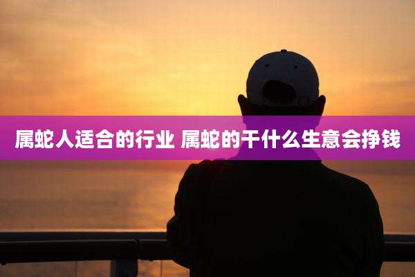 属蛇人适合的行业 属蛇的干什么生意会挣钱