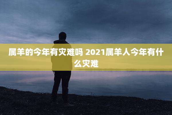 属羊的今年有灾难吗 2021属羊人今年有什么灾难