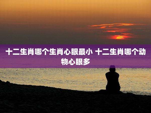 十二生肖哪个生肖心眼最小 十二生肖哪个动物心眼多