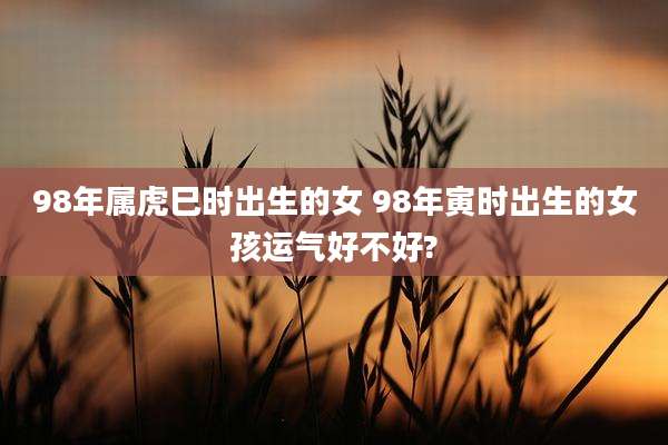 98年属虎巳时出生的女 98年寅时出生的女孩运气好不好?