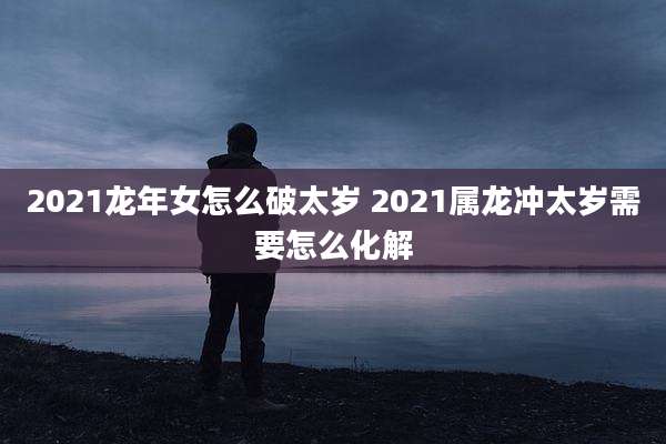 2021龙年女怎么破太岁 2021属龙冲太岁需要怎么化解
