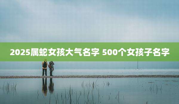2025属蛇女孩大气名字 500个女孩子名字