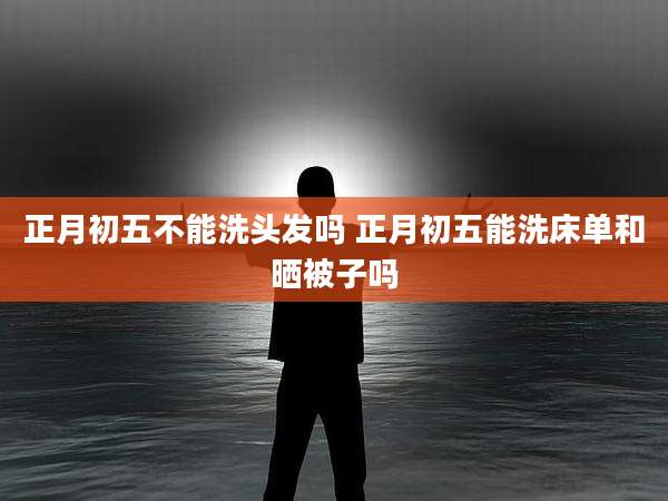 正月初五不能洗头发吗 正月初五能洗床单和晒被子吗