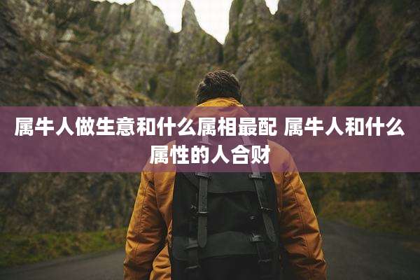 属牛人做生意和什么属相最配 属牛人和什么属性的人合财