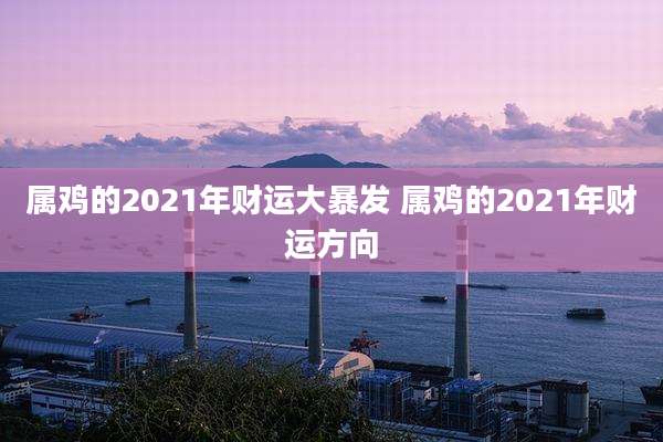 属鸡的2021年财运大暴发 属鸡的2021年财运方向