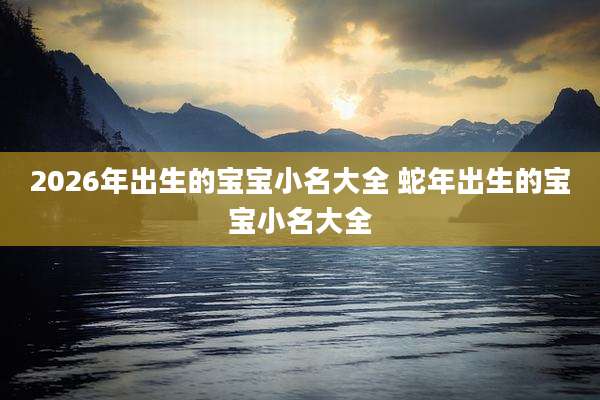 2026年出生的宝宝小名大全 蛇年出生的宝宝小名大全