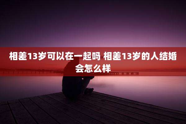 相差13岁可以在一起吗 相差13岁的人结婚会怎么样