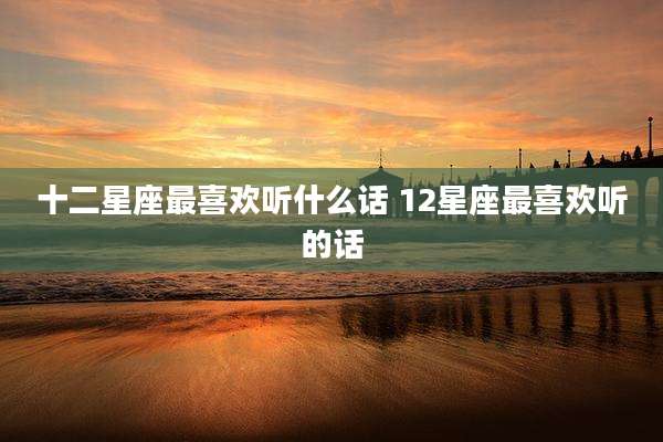 十二星座最喜欢听什么话 12星座最喜欢听的话
