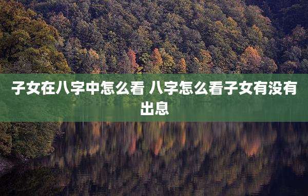 子女在八字中怎么看 八字怎么看子女有没有出息