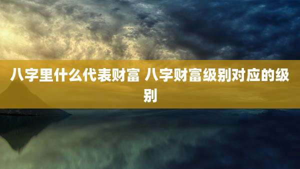 八字里什么代表财富 八字财富级别对应的级别