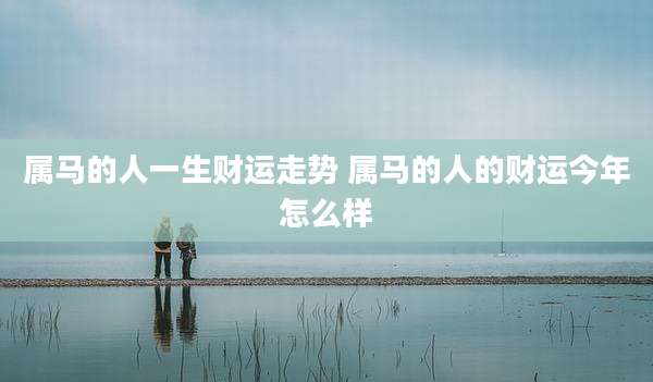 属马的人一生财运走势 属马的人的财运今年怎么样