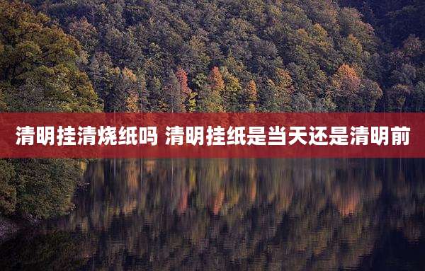 清明挂清烧纸吗 清明挂纸是当天还是清明前