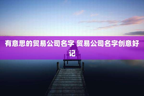 有意思的贸易公司名字 贸易公司名字创意好记