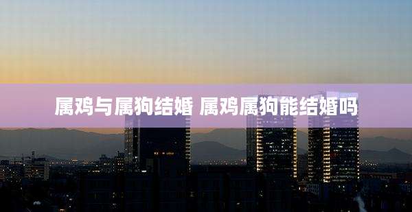 属鸡与属狗结婚 属鸡属狗能结婚吗