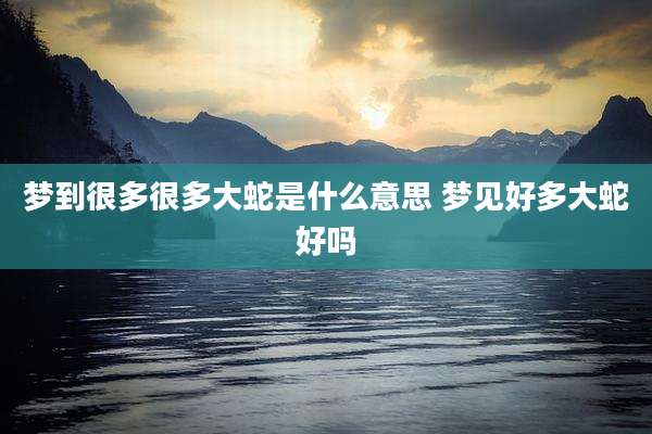 梦到很多很多大蛇是什么意思 梦见好多大蛇好吗