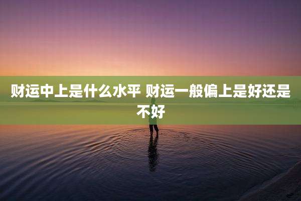 财运中上是什么水平 财运一般偏上是好还是不好