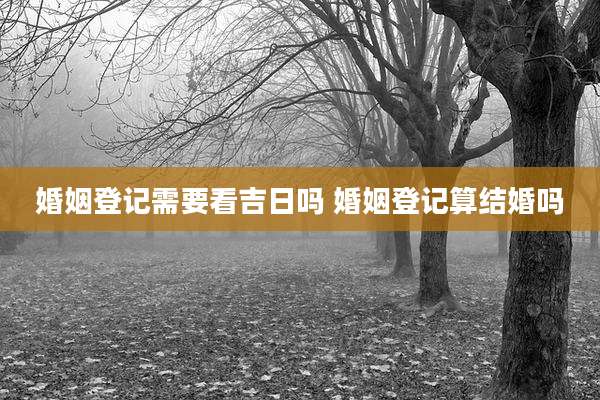 婚姻登记需要看吉日吗 婚姻登记算结婚吗