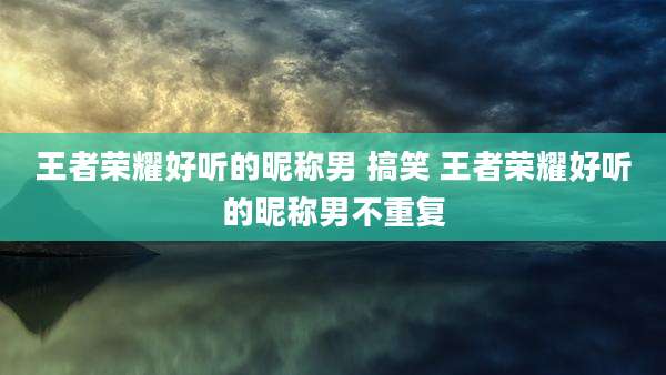 王者荣耀好听的昵称男 搞笑 王者荣耀好听的昵称男不重复