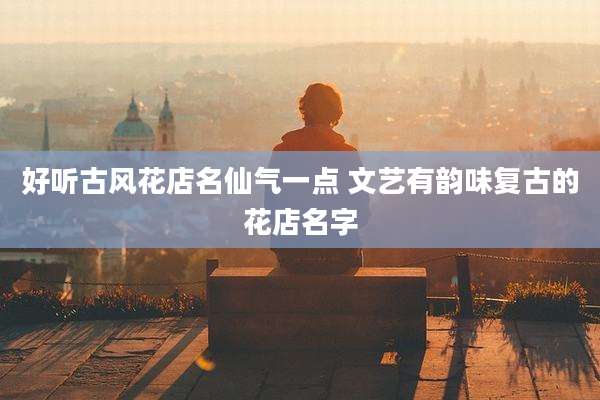 好听古风花店名仙气一点 文艺有韵味复古的花店名字