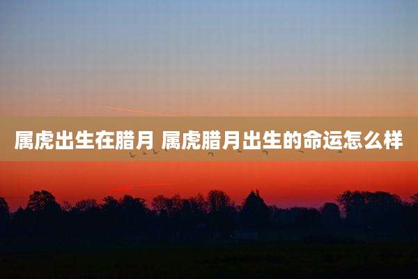 属虎出生在腊月 属虎腊月出生的命运怎么样