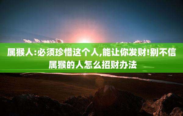 属猴人:必须珍惜这个人,能让你发财!别不信 属猴的人怎么招财办法
