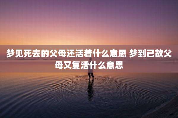 梦见死去的父母还活着什么意思 梦到已故父母又复活什么意思