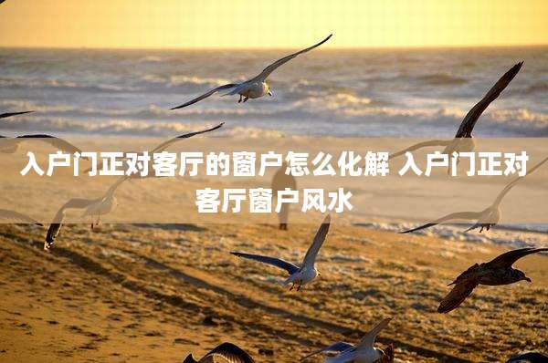入户门正对客厅的窗户怎么化解 入户门正对客厅窗户风水