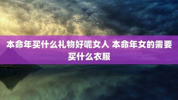 本命年买什么礼物好呢女人 本命年女的需要买什么衣服