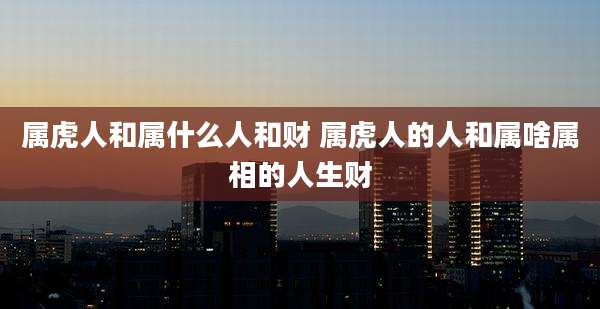 属虎人和属什么人和财 属虎人的人和属啥属相的人生财