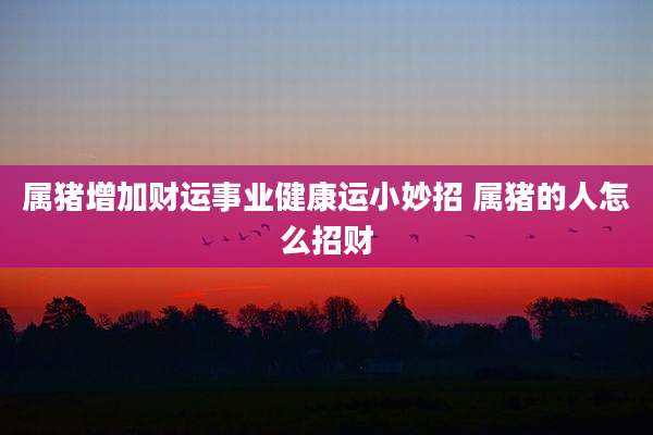 属猪增加财运事业健康运小妙招 属猪的人怎么招财