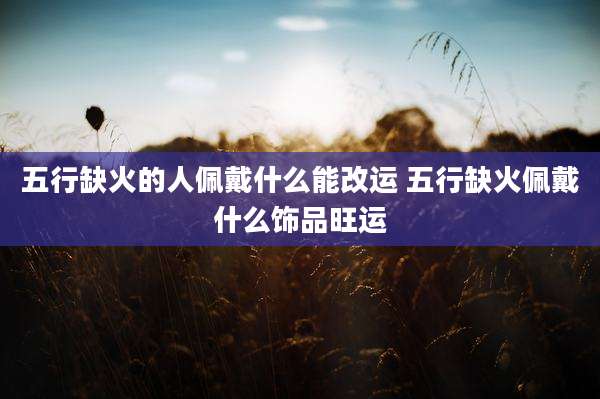 五行缺火的人佩戴什么能改运 五行缺火佩戴什么饰品旺运