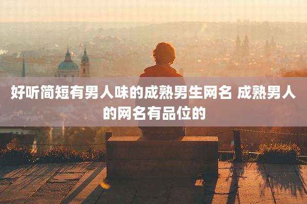 好听简短有男人味的成熟男生网名 成熟男人的网名有品位的