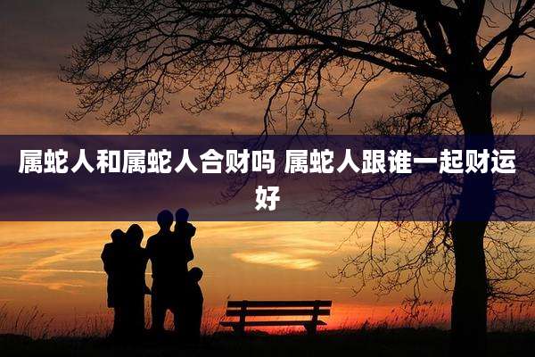 属蛇人和属蛇人合财吗 属蛇人跟谁一起财运好