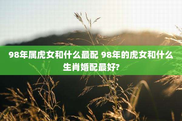 98年属虎女和什么最配 98年的虎女和什么生肖婚配最好?
