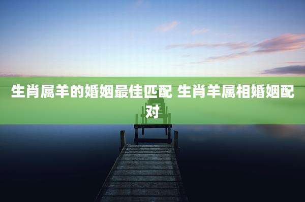生肖属羊的婚姻最佳匹配 生肖羊属相婚姻配对