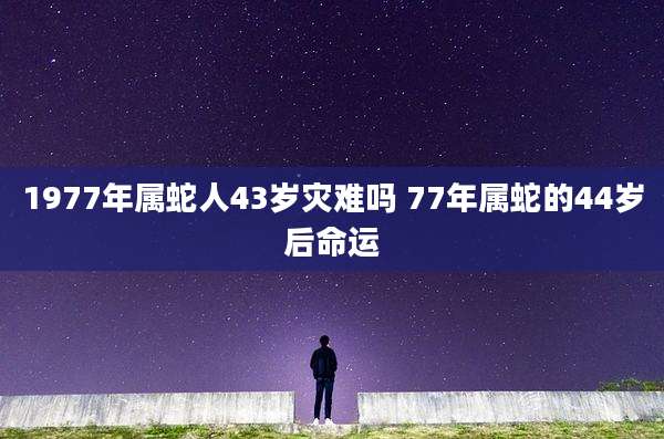 1977年属蛇人43岁灾难吗 77年属蛇的44岁后命运