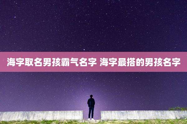 海字取名男孩霸气名字 海字最搭的男孩名字