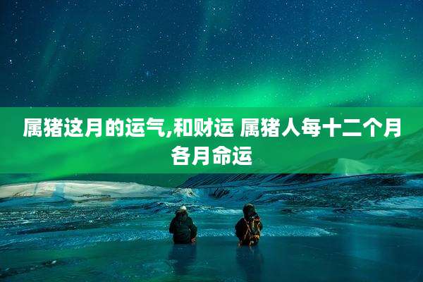 属猪这月的运气,和财运 属猪人每十二个月各月命运