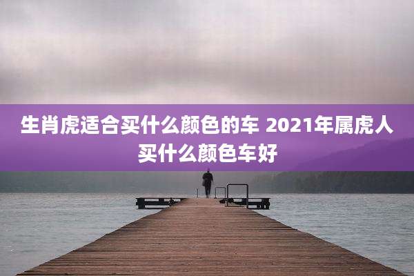 生肖虎适合买什么颜色的车 2021年属虎人买什么颜色车好