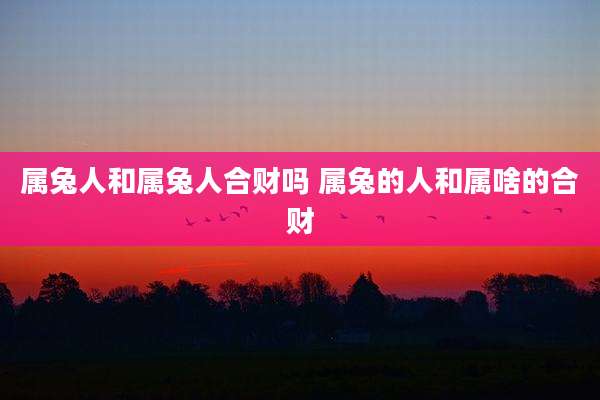 属兔人和属兔人合财吗 属兔的人和属啥的合财