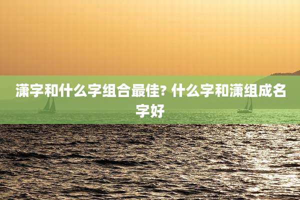 潇字和什么字组合最佳? 什么字和潇组成名字好