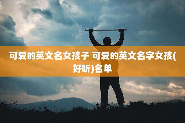 可爱的英文名女孩子 可爱的英文名字女孩(好听)名单