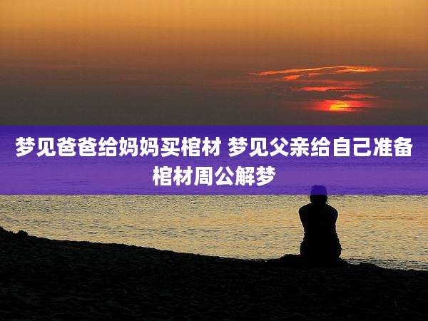梦见爸爸给妈妈买棺材 梦见父亲给自己准备棺材周公解梦