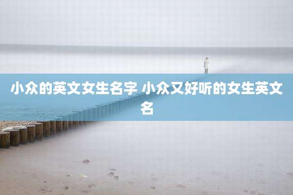 小众的英文女生名字 小众又好听的女生英文名